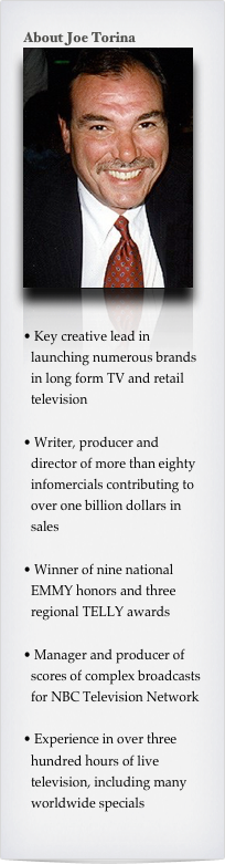 About Joe Torina
￼


 Key creative lead in launching numerous brands in long form TV and retail television

 Writer, producer and director of more than eighty infomercials contributing to over one billion dollars in sales

 Winner of nine national EMMY honors and three regional TELLY awards

 Manager and producer of scores of complex broadcasts for NBC Television Network

 Experience in over three hundred hours of live television, including many worldwide specials
